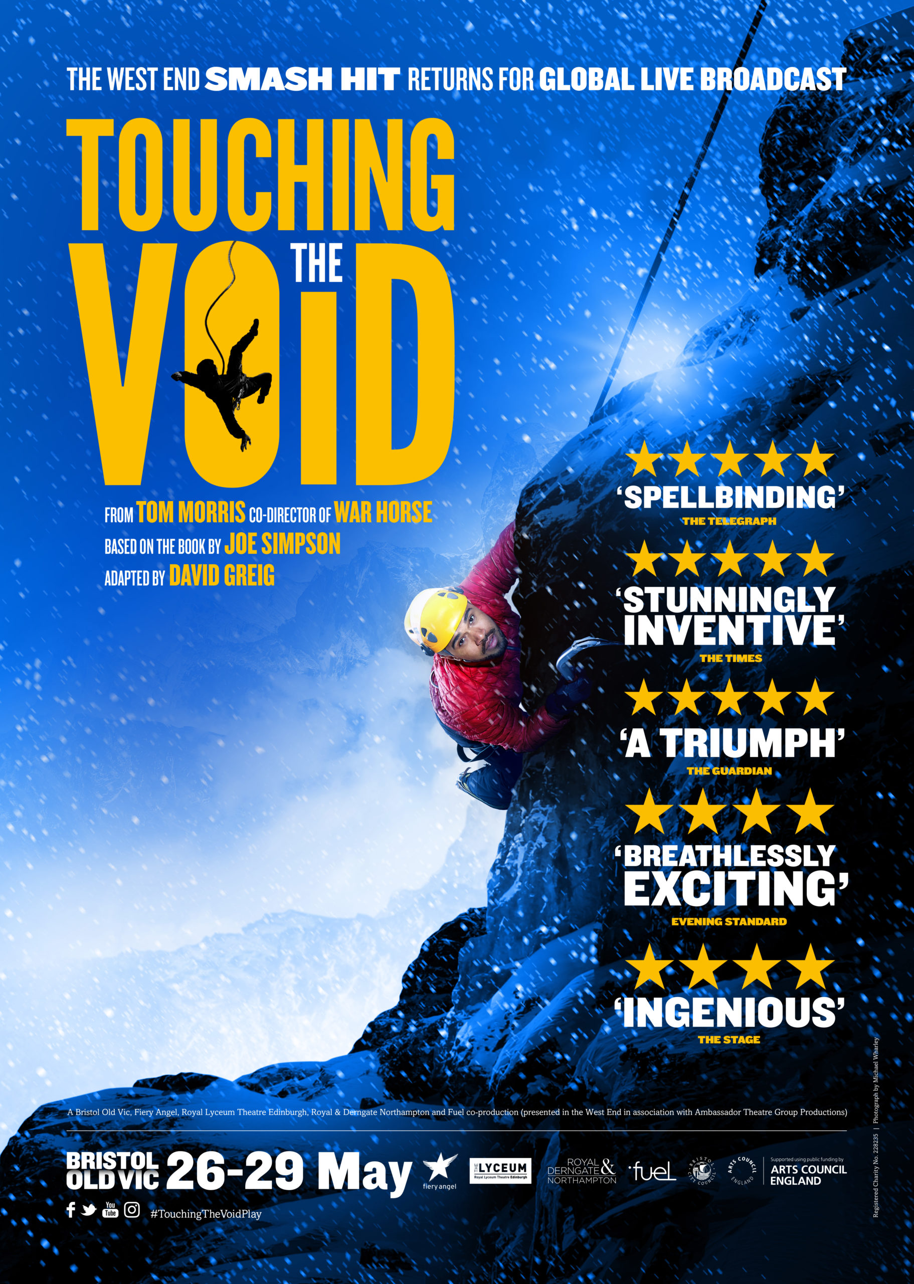 The West End Smash Hit Returns for Global Live Broadcast. Touching the Void. From Tom Morris Co-director of War Horse, Based on the book by Joe Simpson, Adapted by David Greig. Five Stars: "spellbinding" (The Telegraph", "Stunningly inventive" (The Times), "A triumph" (The Guardian), "Breathlessly exciting" (The Evening Standard), "Ingenious" (the stage). May 26-29. From the Bristol Old Vic.