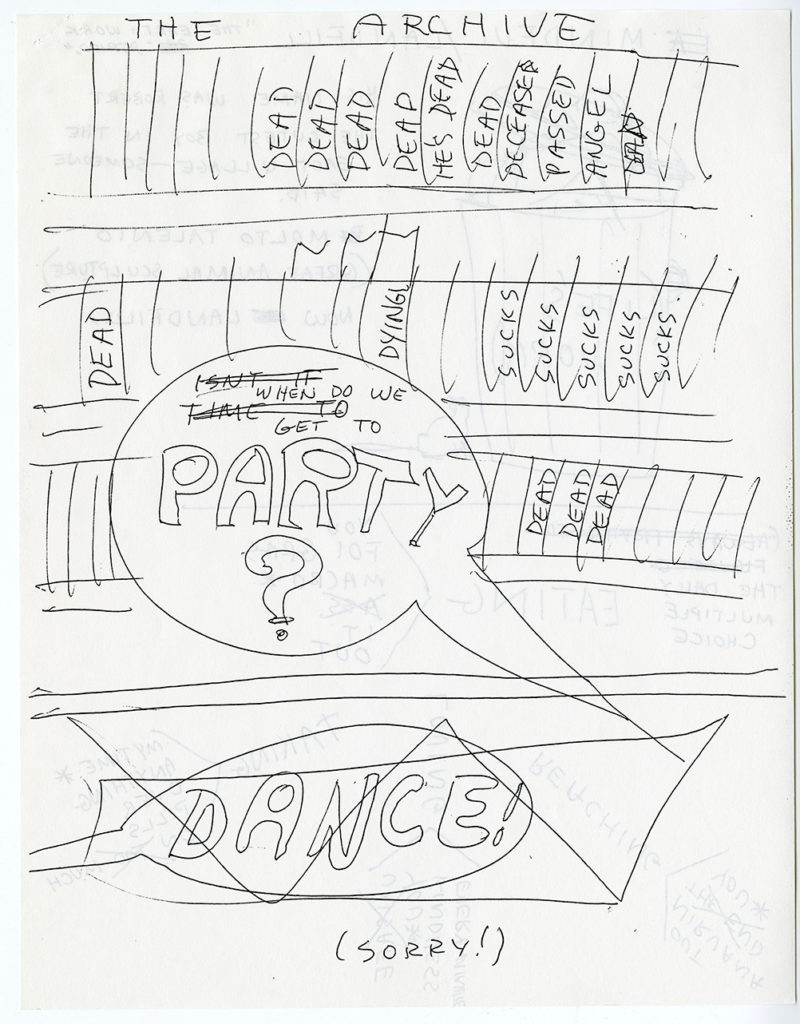 “THE ARCHIVE”. Line drawing of rows of books. Some blank, many reading “Dead” “He’s Dead” “Dying” “Sucks”. Speech bubble in the center of the page reading “PARTY?” in big block letters; [crossed out] “isn’t it time when do we get to.” Speech bubble crossed out on bottom of the page in big block letters “DANCE!”. (SORRY!)