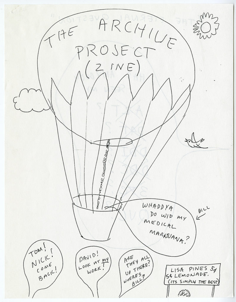 Page from a zine drawn in black ink on white paper; the drawings reverse side of the page partially visible. A line drawing of a hot air balloon reading “The Archive Project (zine)” floatin gin a sky with a sun, a cloud, and a bird. Speech bubble coming from the basket of the hot air balloon “WHADDYA DO WID MY MEDICAL MARIJUANA?” An arrow points to that speech bubble reading “BILL”. Speech bubbles coming up from from the bottom of the page from left to right read “TOM1 NICK! COME BACK!” “DAVID! LO0K AT MY WORK!” “ARE THEY ALL UP THERE? WHERE’S BILL?”. A sign reads ‘LISA PINES LEMONADE. 5 CENTS. (SIMPLY THE BEST). 