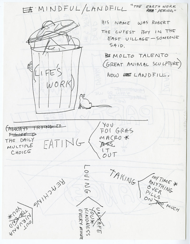 Page from a zine drawn in black ink on white paper; the drawings reverse side of the page partially visible. “MINDFUL/LANDFILL” “’THE EARTH WORK PERIOD.’” Line drawing of a full trash can with a lid and the words “(LIFE’S WORK)”. A rat looks up at the trash can and a spider crawls up the side. Text next to the trash can reads: “HIS NAME WAS ROBERT. THE CUTEST BOY IN THE EAST VILLAGE — SOMEONE SAID. MOLTO TALENTO (GREAT ANIMAL SCULPTURE) NOW LANDFILL. A line cuts through the middle of the page. Text reads “THE DAILY MULTIPLE CHOICE. EATING < YOU / FOI GRAS / MACRO* / ASS [CROSSED OUT] / IT / OUT. REACHING < OUT / NIRVANA / THE END [CROSSED OUT] / YOU*. LOVING< UNSAFE [CROSSED OUT] / YOU* / KINDNESS / EVERY MINUTE. TAKING < MY TIME* / ANYTHING / OVER / PILLS / ON TOO [CROSSED OUT] MUCH Line drawing of a hand holding a rotary telephone. Speech bubble coming from the phone reads “Press one to say yes. Press two to say no. Press three to say maybe. Press four for xtra onions. Press five if you have a rotary.” Speech bubble from the top of the page reads: “Its for you — its you're A. Mother [drawing of heart] B. Doctor $ C. Pharmacy $ D. Coroner ! E. Collection Agency (Do they collect (contemporary?) Art?). Speech bubble from the right side of the page “Tell them im A. Dead B. Painting C. Retching D. Asleep E. In Love F Broke(n) [crossed out:] (reading Proust) (jerking off!)